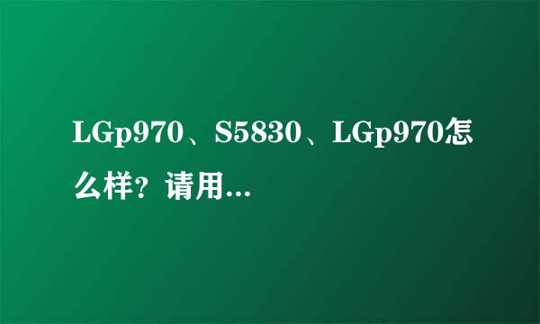 LGp970、S5830、LGp970怎么样？请用过的同志们说一下优缺点。