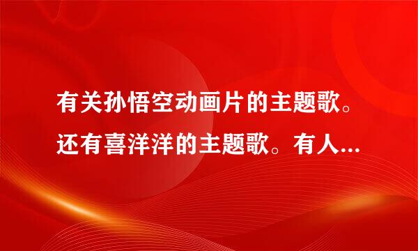 有关孙悟空动画片的主题歌。还有喜洋洋的主题歌。有人能提供一下么