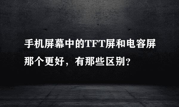 手机屏幕中的TFT屏和电容屏那个更好，有那些区别？