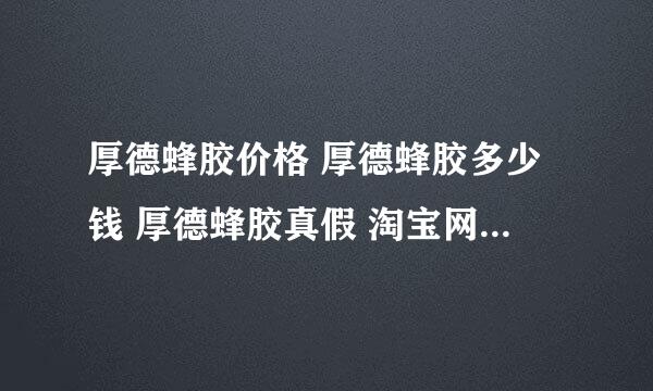 厚德蜂胶价格 厚德蜂胶多少钱 厚德蜂胶真假 淘宝网上的厚德蜂胶可以买吗