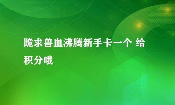 跪求兽血沸腾新手卡一个 给积分哦