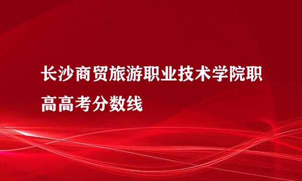 长沙商贸旅游职业技术学院职高高考分数线