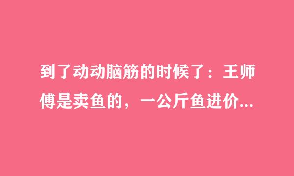 到了动动脑筋的时候了：王师傅是卖鱼的，一公斤鱼进价46元。现市场价大甩卖35元一斤。顾客买了一公斤