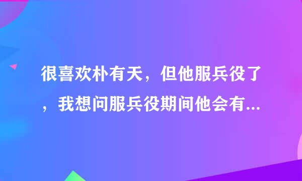 很喜欢朴有天，但他服兵役了，我想问服兵役期间他会有活动吗？？