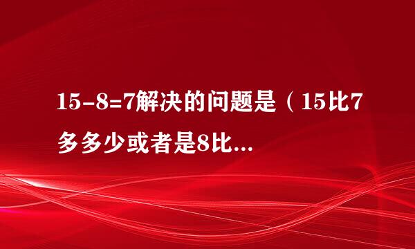 15-8=7解决的问题是（15比7多多少或者是8比15少多少