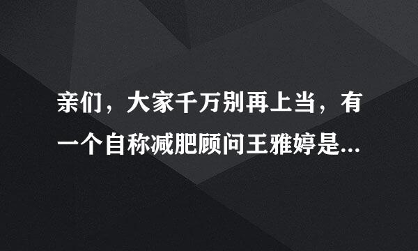 亲们，大家千万别再上当，有一个自称减肥顾问王雅婷是个骗子，纯属骗子，骗了我5000多，说能帮我瘦3