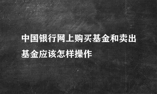 中国银行网上购买基金和卖出基金应该怎样操作