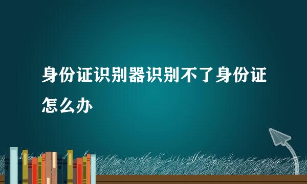 身份证识别器识别不了身份证怎么办