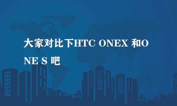 大家对比下HTC ONEX 和ONE S 吧