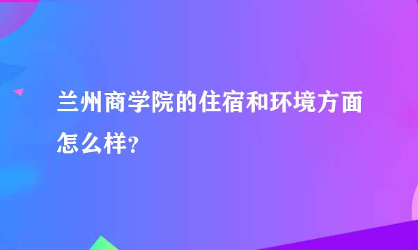 兰州商学院的住宿和环境方面怎么样？