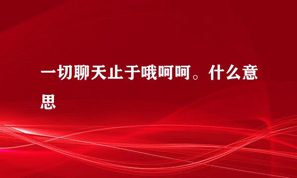 一切聊天止于哦呵呵。什么意思