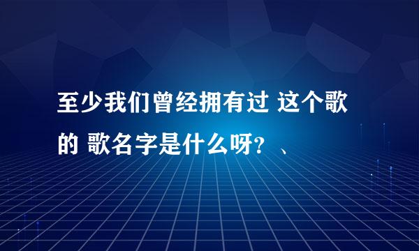 至少我们曾经拥有过 这个歌的 歌名字是什么呀？、