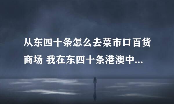 从东四十条怎么去菜市口百货商场 我在东四十条港澳中心附近，怎么去菜市口百货商场呀？