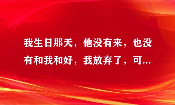 我生日那天，他没有来，也没有和我和好，我放弃了，可是我再他空间看见他自己给自己留的言，内容是；我弄