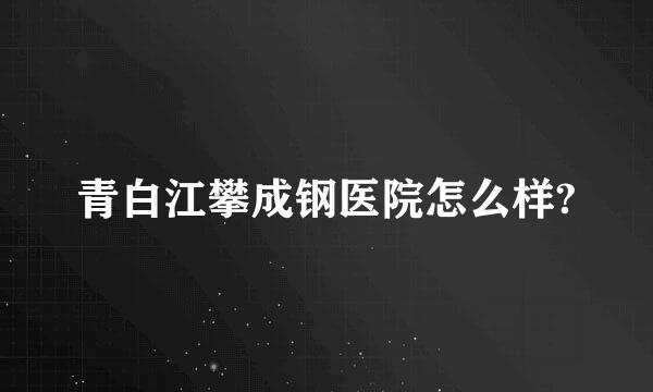 青白江攀成钢医院怎么样?