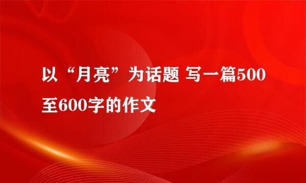 以“月亮”为话题 写一篇500至600字的作文