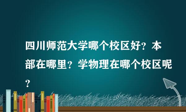 四川师范大学哪个校区好？本部在哪里？学物理在哪个校区呢？