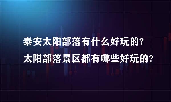 泰安太阳部落有什么好玩的?太阳部落景区都有哪些好玩的?