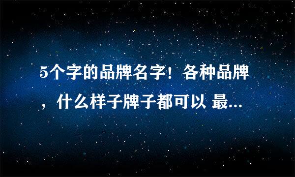 5个字的品牌名字！各种品牌，什么样子牌子都可以 最好是名牌！大家都能熟悉的，越多越好，先谢谢了！