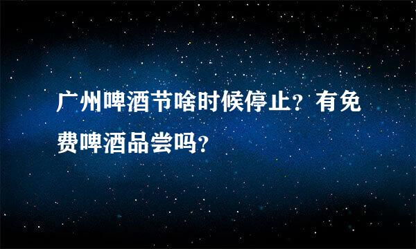 广州啤酒节啥时候停止？有免费啤酒品尝吗？