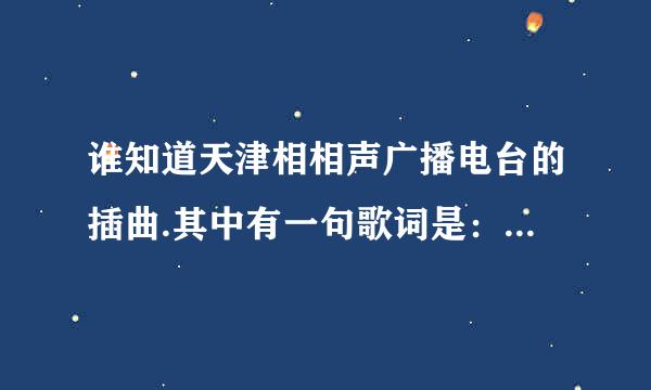 谁知道天津相相声广播电台的插曲.其中有一句歌词是：我是天津人阿我就爱听相声出门遇见王则诚.....