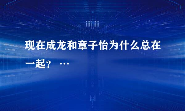 现在成龙和章子怡为什么总在一起？ …