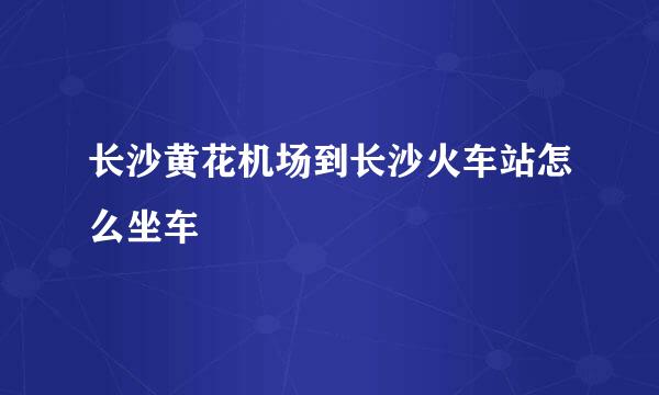 长沙黄花机场到长沙火车站怎么坐车