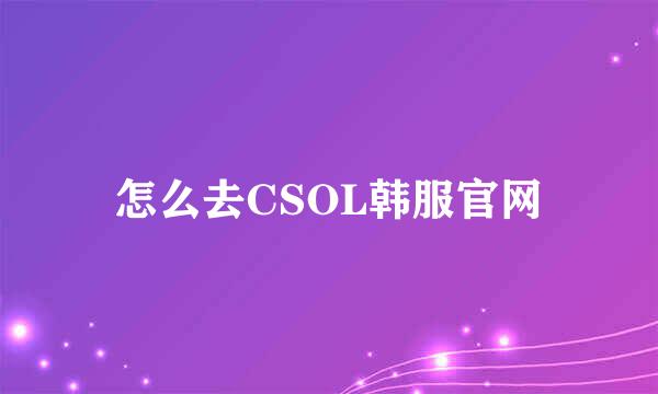 怎么去CSOL韩服官网