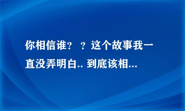 你相信谁？ ？这个故事我一直没弄明白.. 到底该相信谁。。高手分析下