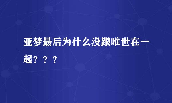 亚梦最后为什么没跟唯世在一起？？？