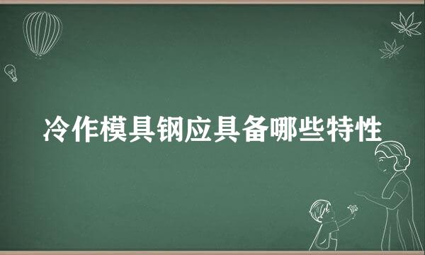 冷作模具钢应具备哪些特性