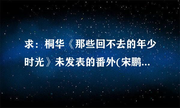 求：桐华《那些回不去的年少时光》未发表的番外(宋鹏篇)全文，谢谢