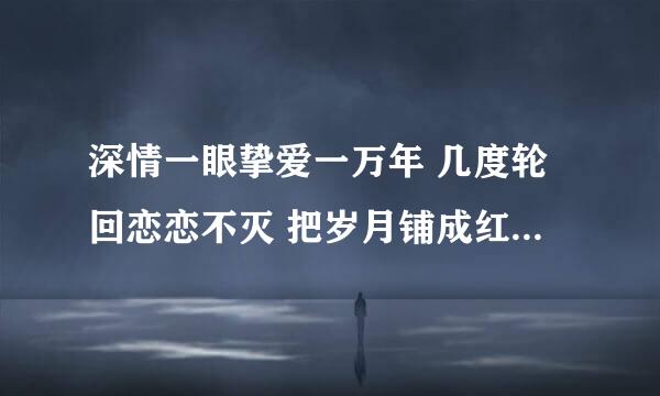 深情一眼挚爱一万年 几度轮回恋恋不灭 把岁月铺成红毯 见证我们的极限 这首歌叫啥名字啊？求知