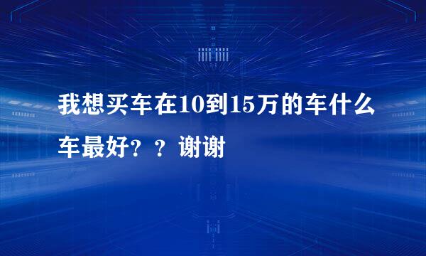 我想买车在10到15万的车什么车最好？？谢谢