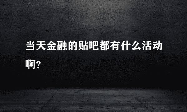 当天金融的贴吧都有什么活动啊？