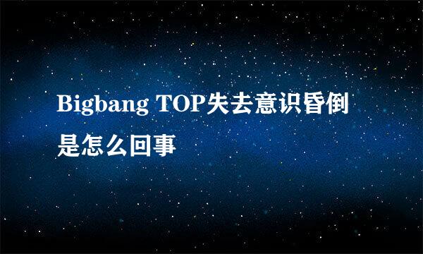 Bigbang TOP失去意识昏倒是怎么回事