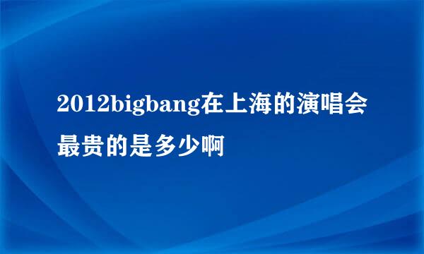 2012bigbang在上海的演唱会最贵的是多少啊