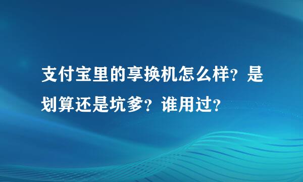 支付宝里的享换机怎么样？是划算还是坑爹？谁用过？