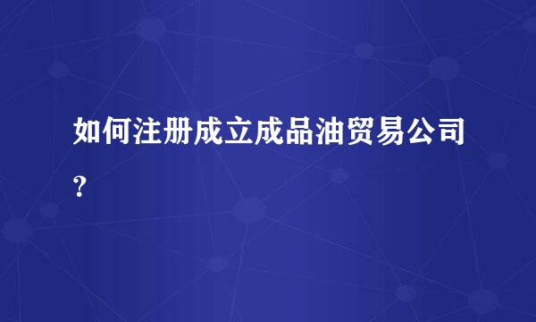 如何注册成立成品油贸易公司？