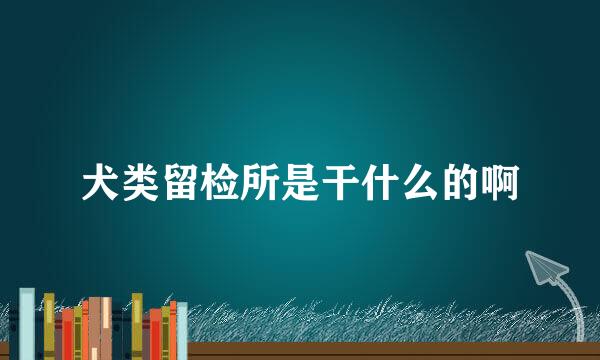 犬类留检所是干什么的啊