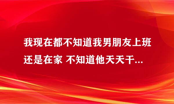 我现在都不知道我男朋友上班还是在家 不知道他天天干什么为什么怎么办？