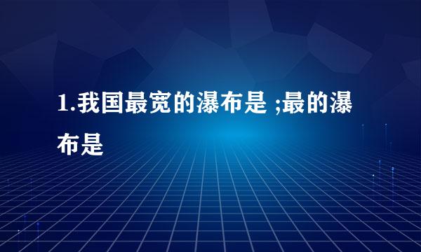 1.我国最宽的瀑布是 ;最的瀑布是