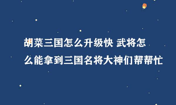 胡菜三国怎么升级快 武将怎么能拿到三国名将大神们帮帮忙