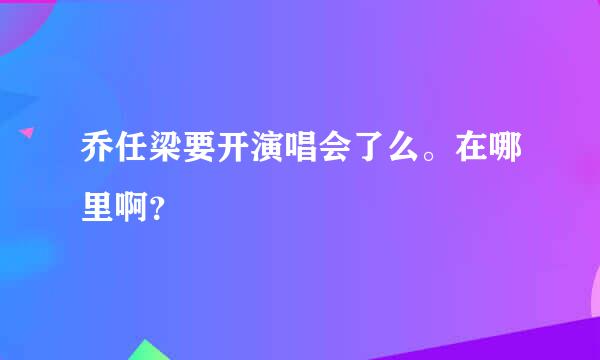 乔任梁要开演唱会了么。在哪里啊？