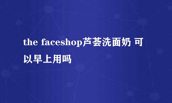 the faceshop芦荟洗面奶 可以早上用吗