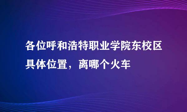 各位呼和浩特职业学院东校区具体位置，离哪个火车