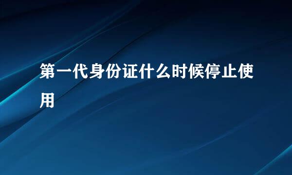 第一代身份证什么时候停止使用