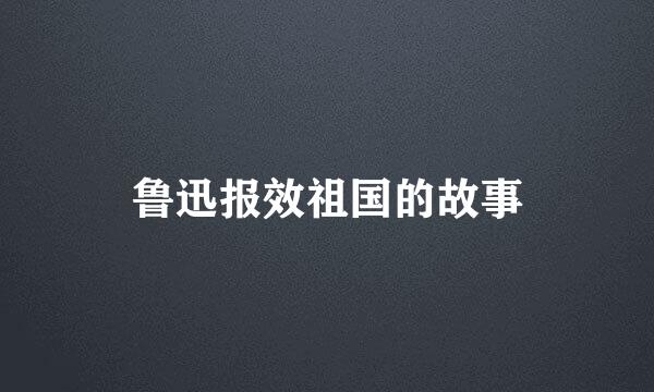 鲁迅报效祖国的故事