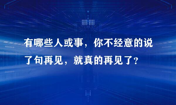 有哪些人或事，你不经意的说了句再见，就真的再见了？