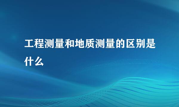 工程测量和地质测量的区别是什么